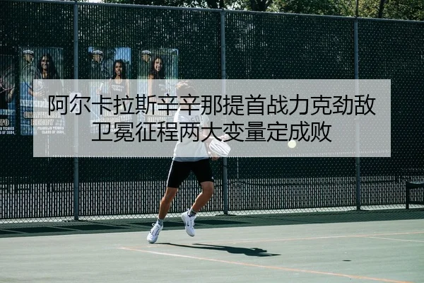 阿尔卡拉斯辛辛那提首战力克劲敌 卫冕征程两大变量定成败